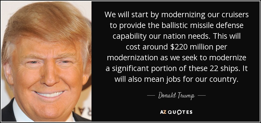 We will start by modernizing our cruisers to provide the ballistic missile defense capability our nation needs. This will cost around $220 million per modernization as we seek to modernize a significant portion of these 22 ships. It will also mean jobs for our country. - Donald Trump
