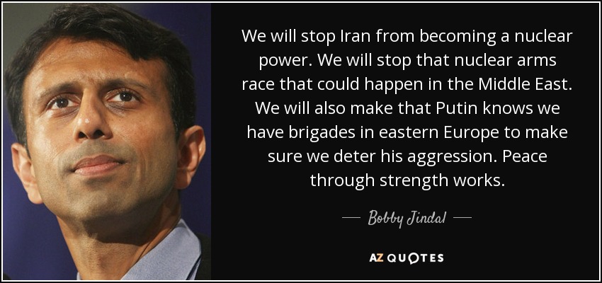 We will stop Iran from becoming a nuclear power. We will stop that nuclear arms race that could happen in the Middle East. We will also make that Putin knows we have brigades in eastern Europe to make sure we deter his aggression. Peace through strength works. - Bobby Jindal