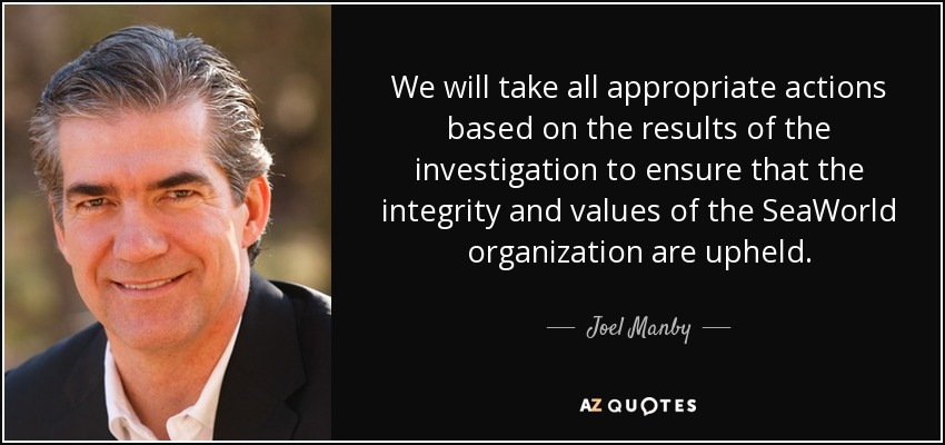 We will take all appropriate actions based on the results of the investigation to ensure that the integrity and values of the SeaWorld organization are upheld. - Joel Manby