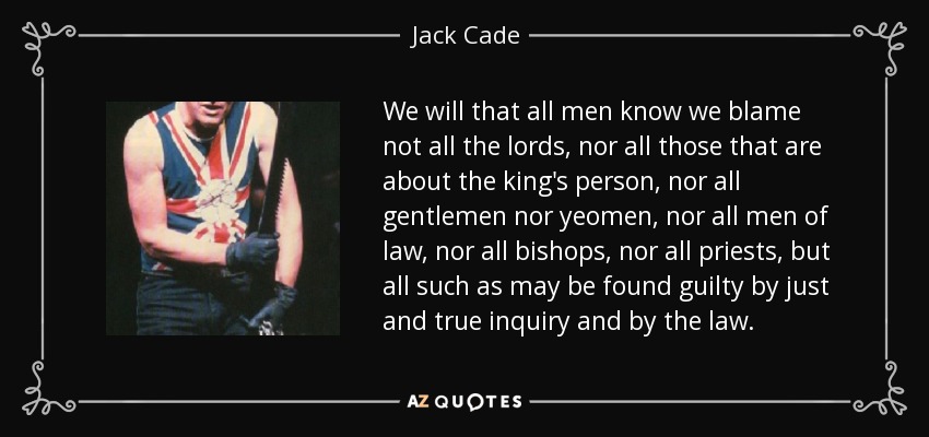 We will that all men know we blame not all the lords, nor all those that are about the king's person, nor all gentlemen nor yeomen, nor all men of law, nor all bishops, nor all priests, but all such as may be found guilty by just and true inquiry and by the law. - Jack Cade