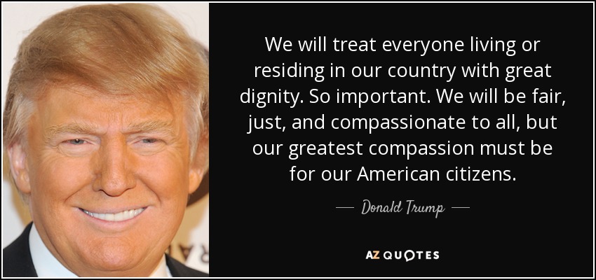 We will treat everyone living or residing in our country with great dignity. So important. We will be fair, just, and compassionate to all, but our greatest compassion must be for our American citizens. - Donald Trump