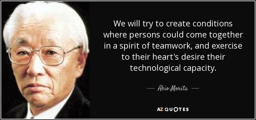 We will try to create conditions where persons could come together in a spirit of teamwork, and exercise to their heart's desire their technological capacity. - Akio Morita
