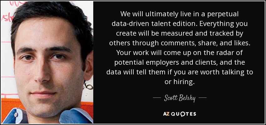 We will ultimately live in a perpetual data-driven talent edition. Everything you create will be measured and tracked by others through comments, share, and likes. Your work will come up on the radar of potential employers and clients, and the data will tell them if you are worth talking to or hiring. - Scott Belsky