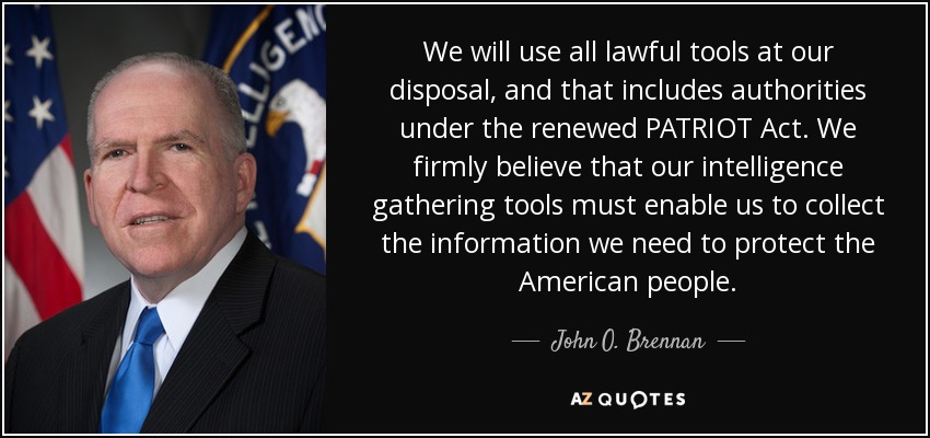 We will use all lawful tools at our disposal, and that includes authorities under the renewed PATRIOT Act. We firmly believe that our intelligence gathering tools must enable us to collect the information we need to protect the American people. - John O. Brennan