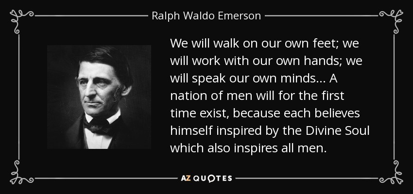 We will walk on our own feet; we will work with our own hands; we will speak our own minds... A nation of men will for the first time exist, because each believes himself inspired by the Divine Soul which also inspires all men. - Ralph Waldo Emerson
