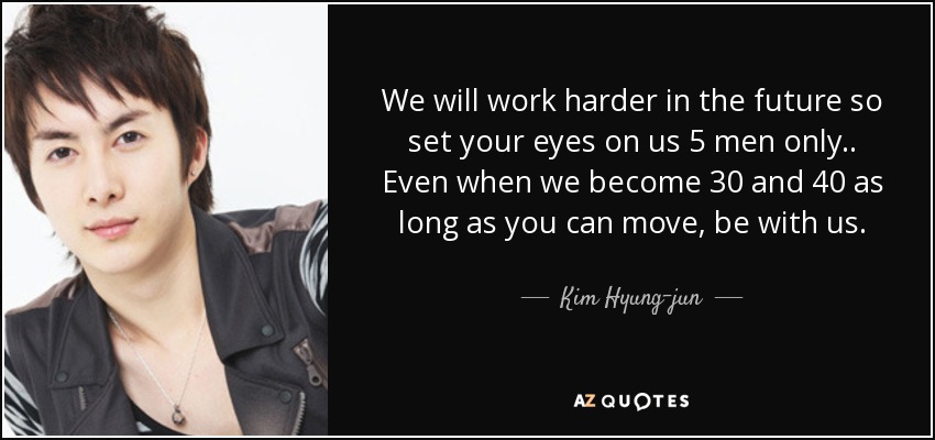 We will work harder in the future so set your eyes on us 5 men only.. Even when we become 30 and 40 as long as you can move, be with us. - Kim Hyung-jun
