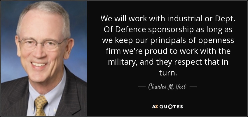We will work with industrial or Dept. Of Defence sponsorship as long as we keep our principals of openness firm we're proud to work with the military, and they respect that in turn. - Charles M. Vest