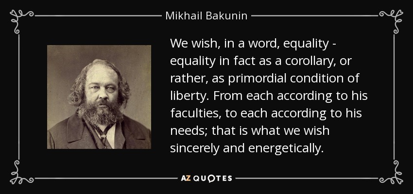 We wish, in a word, equality - equality in fact as a corollary, or rather, as primordial condition of liberty. From each according to his faculties, to each according to his needs; that is what we wish sincerely and energetically. - Mikhail Bakunin