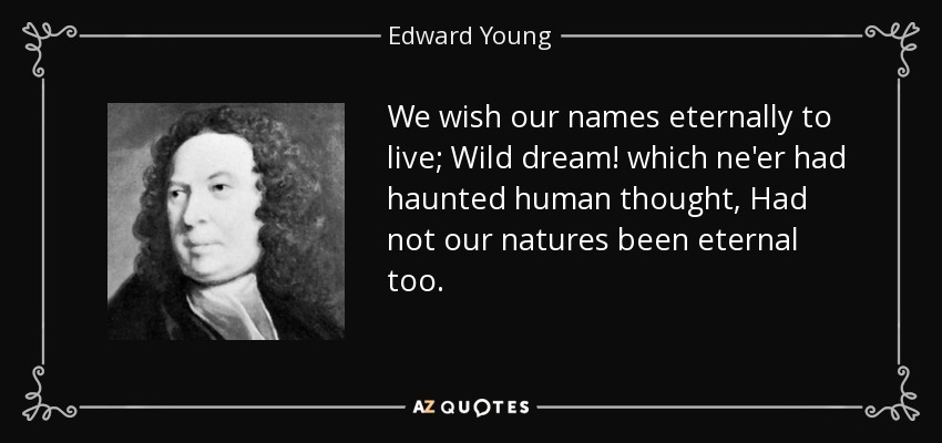 We wish our names eternally to live; Wild dream! which ne'er had haunted human thought, Had not our natures been eternal too. - Edward Young