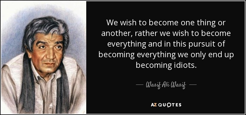 We wish to become one thing or another, rather we wish to become everything and in this pursuit of becoming everything we only end up becoming idiots. - Wasif Ali Wasif