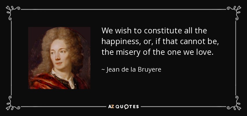 We wish to constitute all the happiness, or, if that cannot be, the misery of the one we love. - Jean de la Bruyere