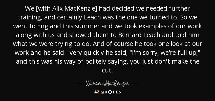 We [with Alix MacKenzie] had decided we needed further training, and certainly Leach was the one we turned to. So we went to England this summer and we took examples of our work along with us and showed them to Bernard Leach and told him what we were trying to do. And of course he took one look at our work and he said - very quickly he said, 