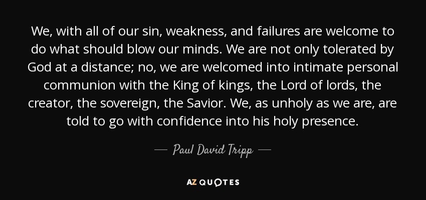 We, with all of our sin, weakness, and failures are welcome to do what should blow our minds. We are not only tolerated by God at a distance; no, we are welcomed into intimate personal communion with the King of kings, the Lord of lords, the creator, the sovereign, the Savior. We, as unholy as we are, are told to go with confidence into his holy presence. - Paul David Tripp