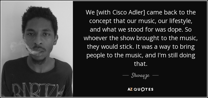 We [with Cisco Adler] came back to the concept that our music, our lifestyle, and what we stood for was dope. So whoever the show brought to the music, they would stick. It was a way to bring people to the music, and I'm still doing that. - Shwayze