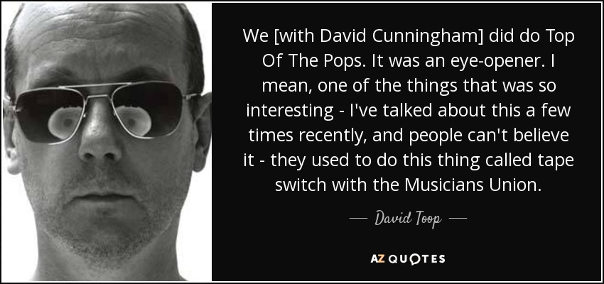We [with David Cunningham] did do Top Of The Pops. It was an eye-opener. I mean, one of the things that was so interesting - I've talked about this a few times recently, and people can't believe it - they used to do this thing called tape switch with the Musicians Union. - David Toop