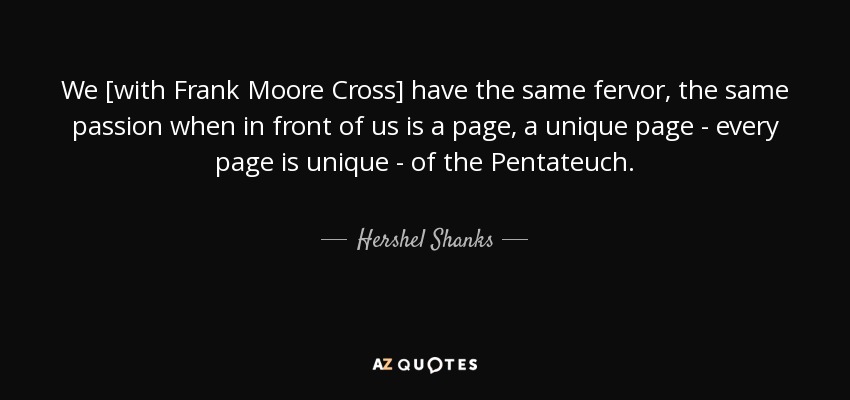 We [with Frank Moore Cross] have the same fervor, the same passion when in front of us is a page, a unique page - every page is unique - of the Pentateuch. - Hershel Shanks