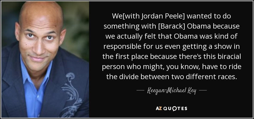 We[with Jordan Peele] wanted to do something with [Barack] Obama because we actually felt that Obama was kind of responsible for us even getting a show in the first place because there's this biracial person who might, you know, have to ride the divide between two different races. - Keegan-Michael Key