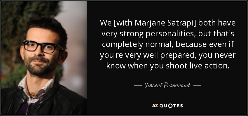 We [with Marjane Satrapi] both have very strong personalities, but that's completely normal, because even if you're very well prepared, you never know when you shoot live action. - Vincent Paronnaud