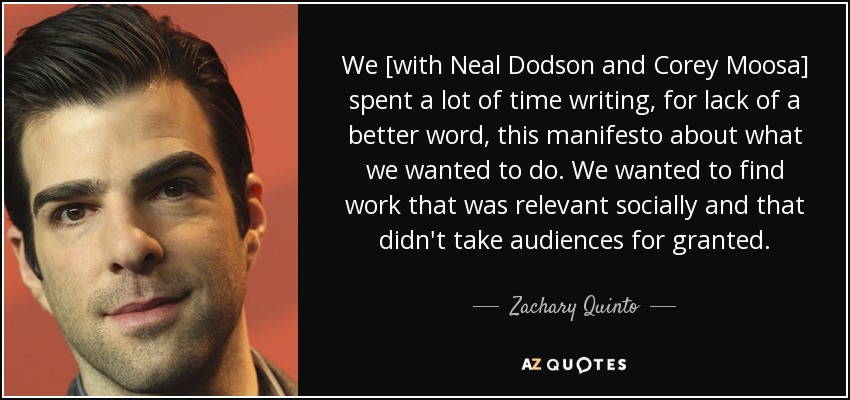 We [with Neal Dodson and Corey Moosa] spent a lot of time writing, for lack of a better word, this manifesto about what we wanted to do. We wanted to find work that was relevant socially and that didn't take audiences for granted. - Zachary Quinto