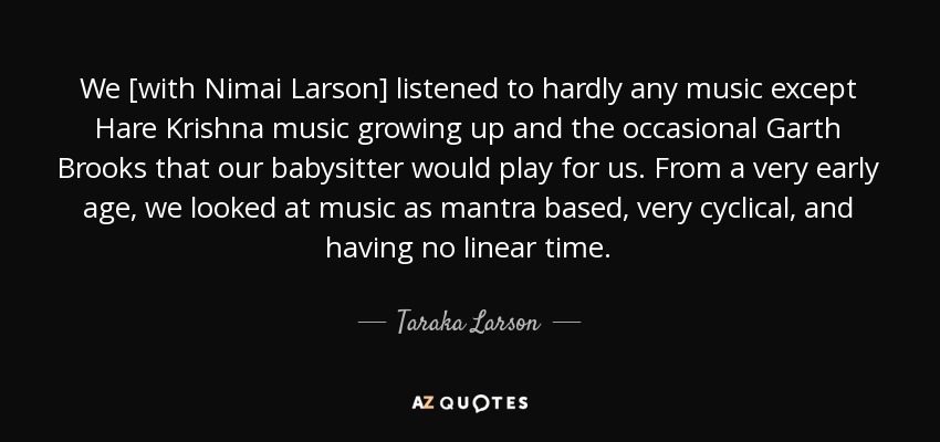 We [with Nimai Larson] listened to hardly any music except Hare Krishna music growing up and the occasional Garth Brooks that our babysitter would play for us. From a very early age, we looked at music as mantra based, very cyclical, and having no linear time. - Taraka Larson