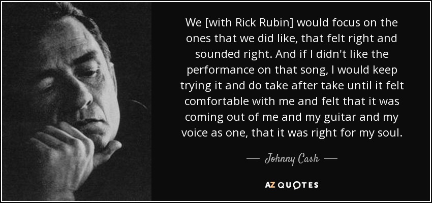 We [with Rick Rubin] would focus on the ones that we did like, that felt right and sounded right. And if I didn't like the performance on that song, I would keep trying it and do take after take until it felt comfortable with me and felt that it was coming out of me and my guitar and my voice as one, that it was right for my soul. - Johnny Cash