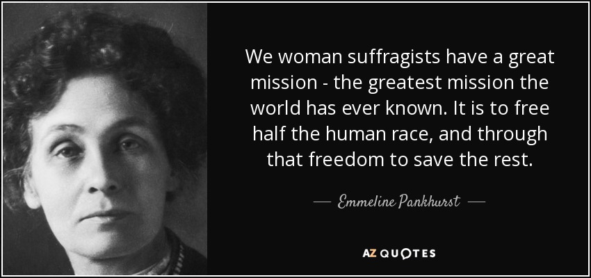 We woman suffragists have a great mission - the greatest mission the world has ever known. It is to free half the human race, and through that freedom to save the rest. - Emmeline Pankhurst