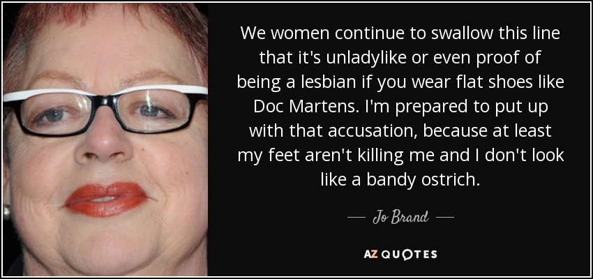 We women continue to swallow this line that it's unladylike or even proof of being a lesbian if you wear flat shoes like Doc Martens. I'm prepared to put up with that accusation, because at least my feet aren't killing me and I don't look like a bandy ostrich. - Jo Brand