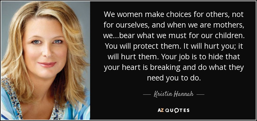 We women make choices for others, not for ourselves, and when we are mothers, we...bear what we must for our children. You will protect them. It will hurt you; it will hurt them. Your job is to hide that your heart is breaking and do what they need you to do. - Kristin Hannah