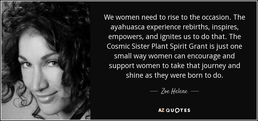 We women need to rise to the occasion. The ayahuasca experience rebirths, inspires, empowers, and ignites us to do that. The Cosmic Sister Plant Spirit Grant is just one small way women can encourage and support women to take that journey and shine as they were born to do. - Zoe Helene