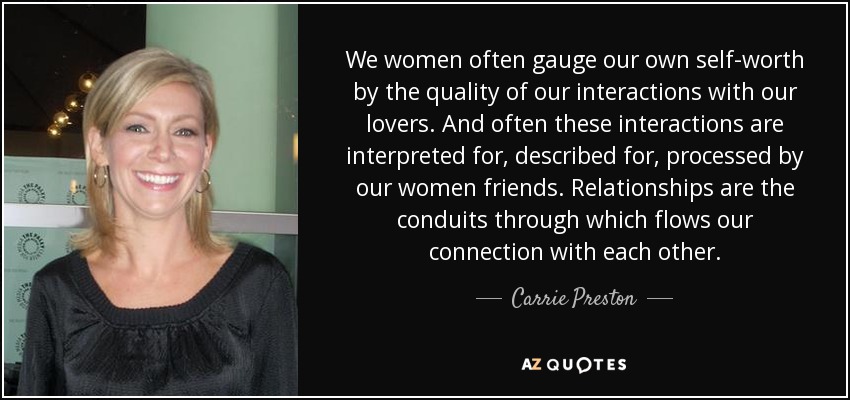 We women often gauge our own self-worth by the quality of our interactions with our lovers. And often these interactions are interpreted for, described for, processed by our women friends. Relationships are the conduits through which flows our connection with each other. - Carrie Preston