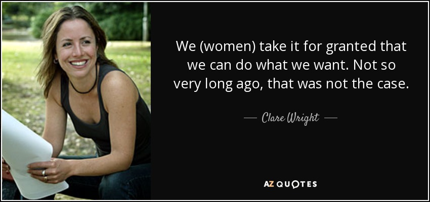 We (women) take it for granted that we can do what we want. Not so very long ago, that was not the case. - Clare Wright
