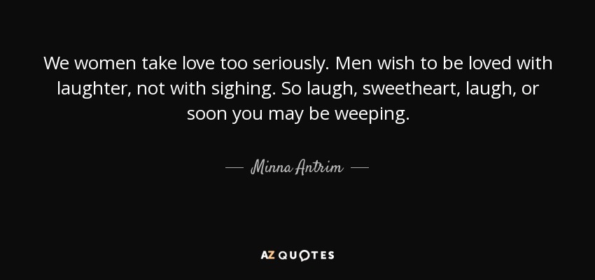 We women take love too seriously. Men wish to be loved with laughter, not with sighing. So laugh, sweetheart, laugh, or soon you may be weeping. - Minna Antrim