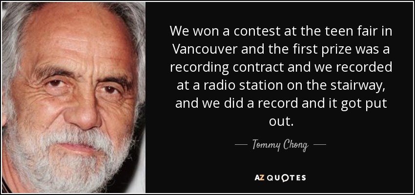 We won a contest at the teen fair in Vancouver and the first prize was a recording contract and we recorded at a radio station on the stairway, and we did a record and it got put out. - Tommy Chong