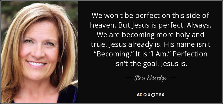 We won't be perfect on this side of heaven. But Jesus is perfect. Always. We are becoming more holy and true. Jesus already is. His name isn't “Becoming.” It is “I Am.” Perfection isn't the goal. Jesus is. - Stasi Eldredge