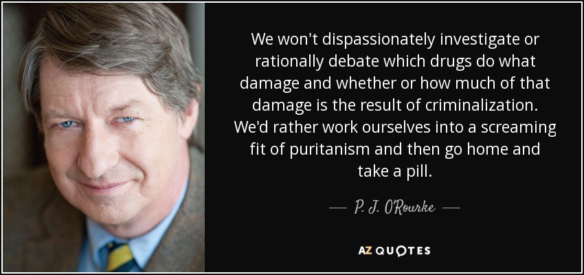 We won't dispassionately investigate or rationally debate which drugs do what damage and whether or how much of that damage is the result of criminalization. We'd rather work ourselves into a screaming fit of puritanism and then go home and take a pill. - P. J. O'Rourke