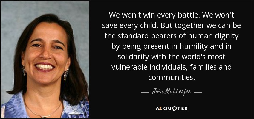 We won't win every battle. We won't save every child. But together we can be the standard bearers of human dignity by being present in humility and in solidarity with the world's most vulnerable individuals, families and communities. - Joia Mukherjee