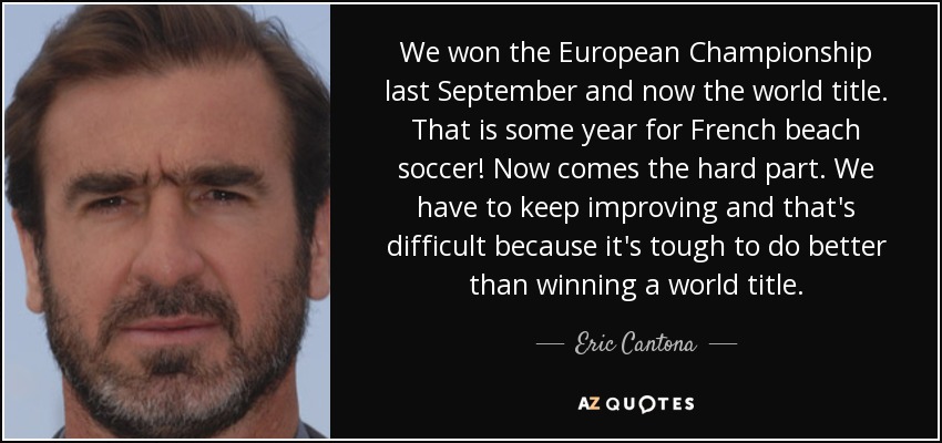 We won the European Championship last September and now the world title. That is some year for French beach soccer! Now comes the hard part. We have to keep improving and that's difficult because it's tough to do better than winning a world title. - Eric Cantona