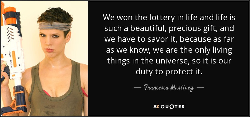 We won the lottery in life and life is such a beautiful, precious gift, and we have to savor it, because as far as we know, we are the only living things in the universe, so it is our duty to protect it. - Francesca Martinez