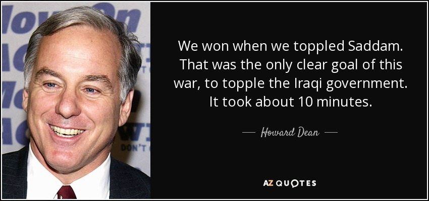 We won when we toppled Saddam. That was the only clear goal of this war, to topple the Iraqi government. It took about 10 minutes. - Howard Dean