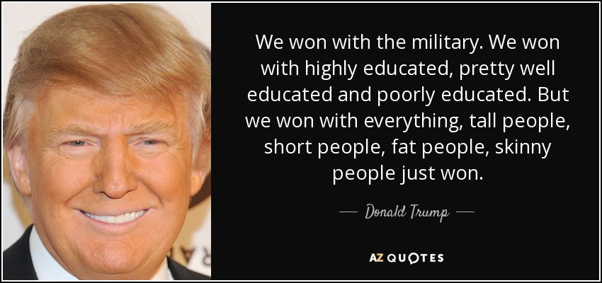 We won with the military. We won with highly educated, pretty well educated and poorly educated. But we won with everything, tall people, short people, fat people, skinny people just won. - Donald Trump