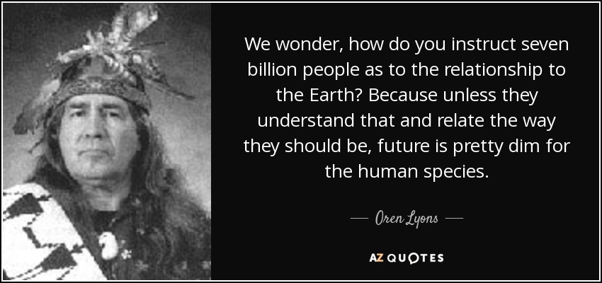 We wonder, how do you instruct seven billion people as to the relationship to the Earth? Because unless they understand that and relate the way they should be, future is pretty dim for the human species. - Oren Lyons