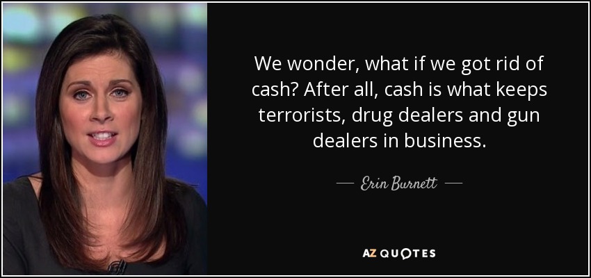We wonder, what if we got rid of cash? After all, cash is what keeps terrorists, drug dealers and gun dealers in business. - Erin Burnett