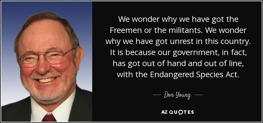We wonder why we have got the Freemen or the militants. We wonder why we have got unrest in this country. It is because our government, in fact, has got out of hand and out of line, with the Endangered Species Act. - Don Young
