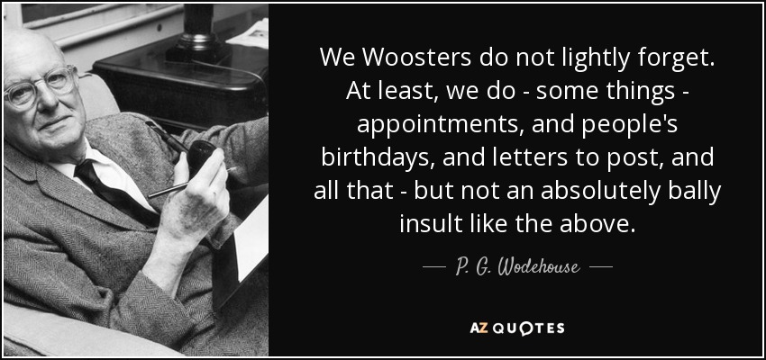 We Woosters do not lightly forget. At least, we do - some things - appointments, and people's birthdays, and letters to post, and all that - but not an absolutely bally insult like the above. - P. G. Wodehouse