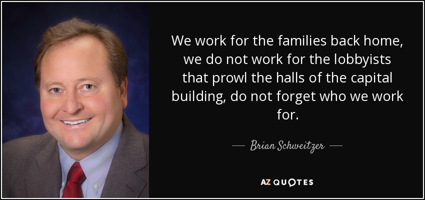We work for the families back home, we do not work for the lobbyists that prowl the halls of the capital building, do not forget who we work for. - Brian Schweitzer