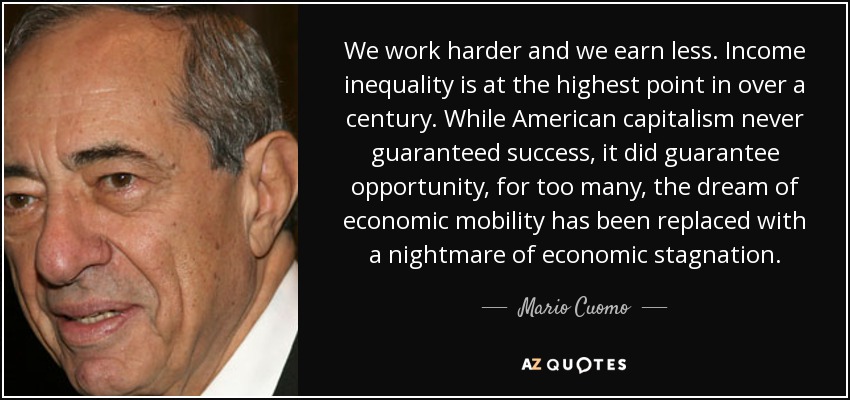 We work harder and we earn less. Income inequality is at the highest point in over a century. While American capitalism never guaranteed success, it did guarantee opportunity, for too many, the dream of economic mobility has been replaced with a nightmare of economic stagnation. - Mario Cuomo