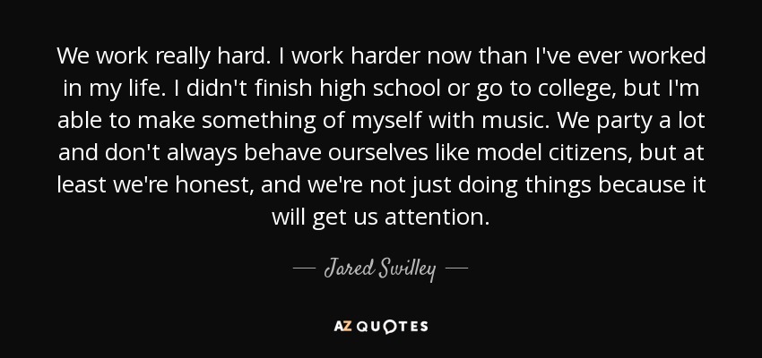 We work really hard. I work harder now than I've ever worked in my life. I didn't finish high school or go to college, but I'm able to make something of myself with music. We party a lot and don't always behave ourselves like model citizens, but at least we're honest, and we're not just doing things because it will get us attention. - Jared Swilley