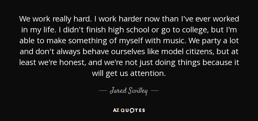 We work really hard. I work harder now than I've ever worked in my life. I didn't finish high school or go to college, but I'm able to make something of myself with music. We party a lot and don't always behave ourselves like model citizens, but at least we're honest, and we're not just doing things because it will get us attention. - Jared Swilley