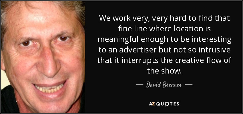 We work very, very hard to find that fine line where location is meaningful enough to be interesting to an advertiser but not so intrusive that it interrupts the creative flow of the show. - David Brenner