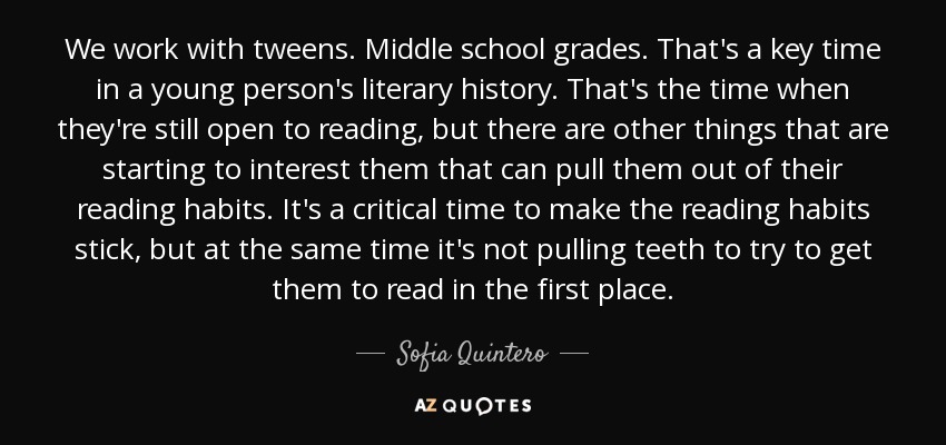 We work with tweens. Middle school grades. That's a key time in a young person's literary history. That's the time when they're still open to reading, but there are other things that are starting to interest them that can pull them out of their reading habits. It's a critical time to make the reading habits stick, but at the same time it's not pulling teeth to try to get them to read in the first place. - Sofia Quintero